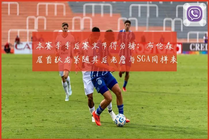 本赛季季后赛末节得分榜：布伦森居首狄龙紧随其后老詹与SGA同样表现出色