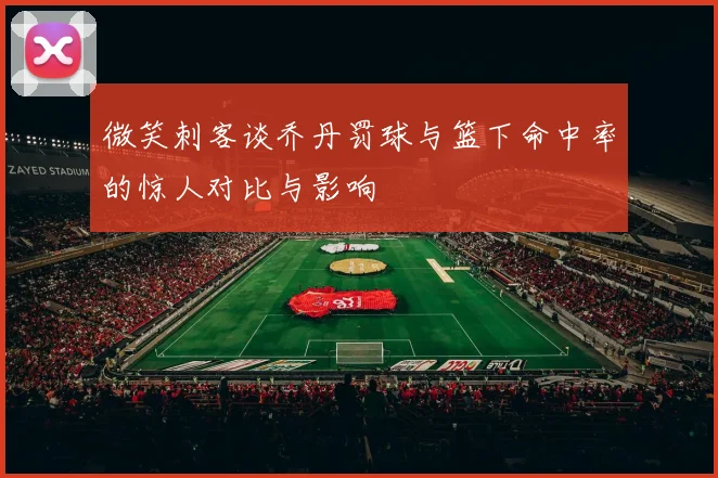 微笑刺客谈乔丹罚球与篮下命中率的惊人对比与影响