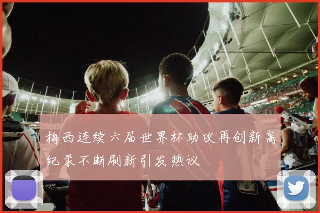 梅西连续六届世界杯助攻再创新高纪录不断刷新引发热议