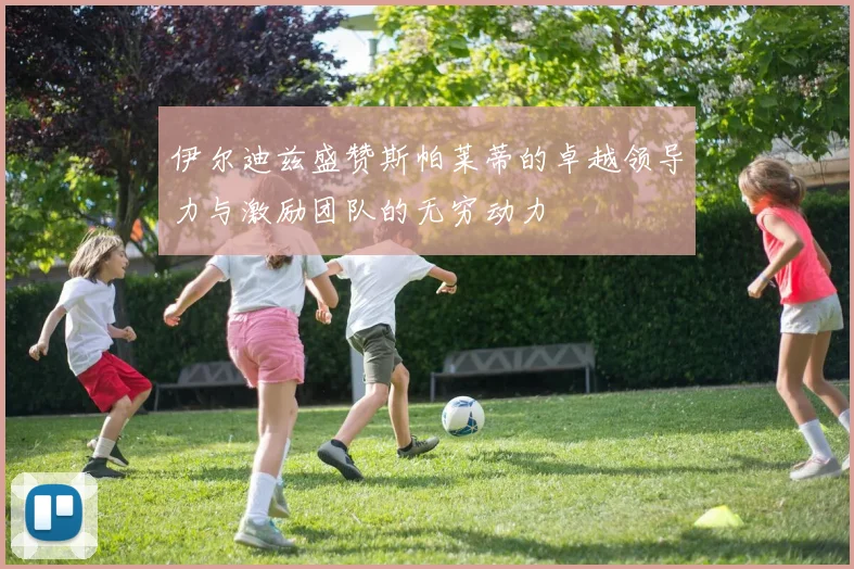 伊尔迪兹盛赞斯帕莱蒂的卓越领导力与激励团队的无穷动力
