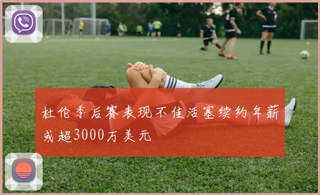 杜伦季后赛表现不佳活塞续约年薪或超3000万美元