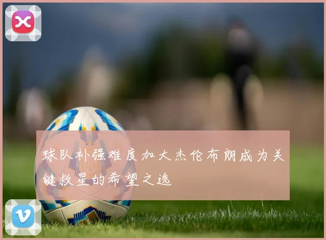 球队补强难度加大杰伦布朗成为关键救星的希望之选