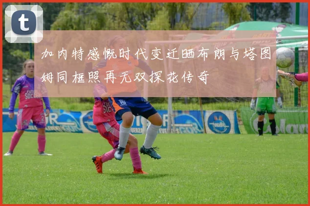 加内特感慨时代变迁晒布朗与塔图姆同框照再无双探花传奇