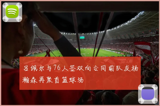 吕佩尔与76人签双向合同前队友杨瀚森再聚首篮球场