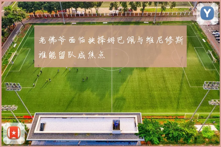 老佛爷面临抉择姆巴佩与维尼修斯谁能留队成焦点