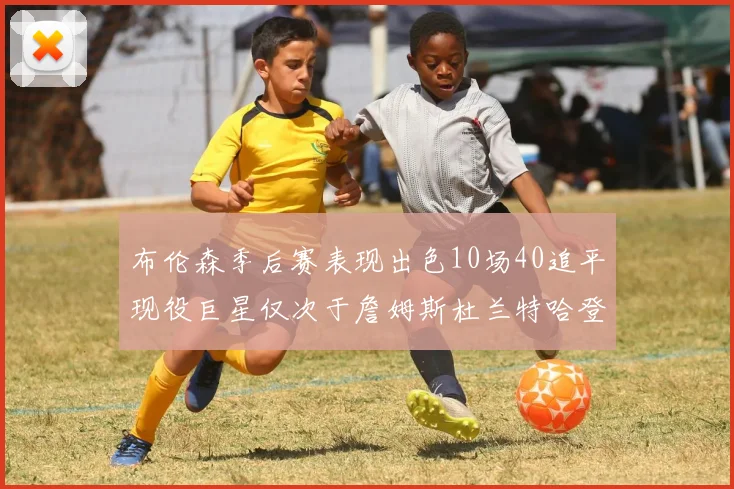 布伦森季后赛表现出色10场40追平现役巨星仅次于詹姆斯杜兰特哈登