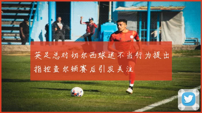 英足总对切尔西球迷不当行为提出指控查尔顿赛后引发关注