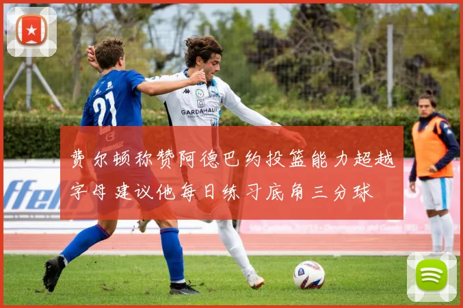 费尔顿称赞阿德巴约投篮能力超越字母建议他每日练习底角三分球