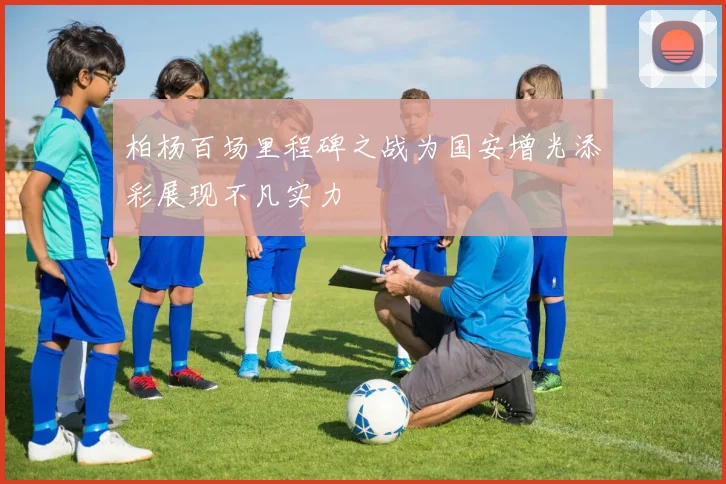 柏杨百场里程碑之战为国安增光添彩展现不凡实力