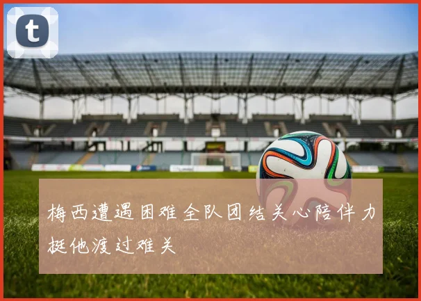 梅西遭遇困难全队团结关心陪伴力挺他渡过难关