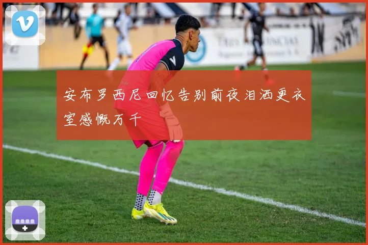 安布罗西尼回忆告别前夜泪洒更衣室感慨万千
