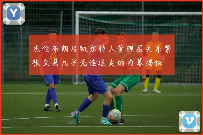 杰伦布朗与凯尔特人管理层关系紧张交易几乎无偿送走的内幕揭秘
