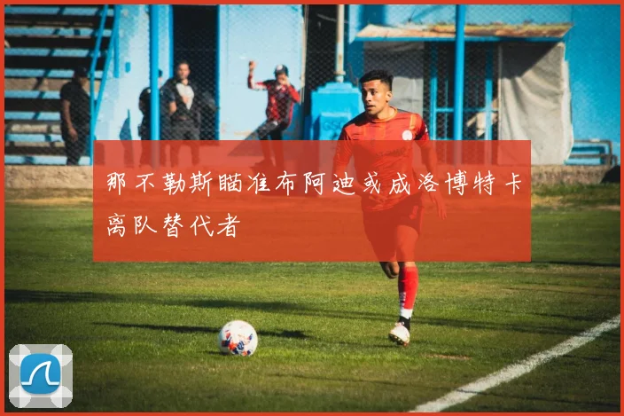 那不勒斯瞄准布阿迪或成洛博特卡离队替代者