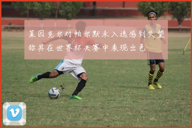 莱因克尔对帕尔默未入选感到失望称其在世界杯决赛中表现出色