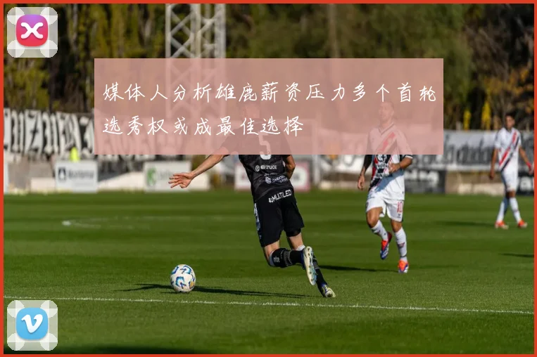 媒体人分析雄鹿薪资压力多个首轮选秀权或成最佳选择