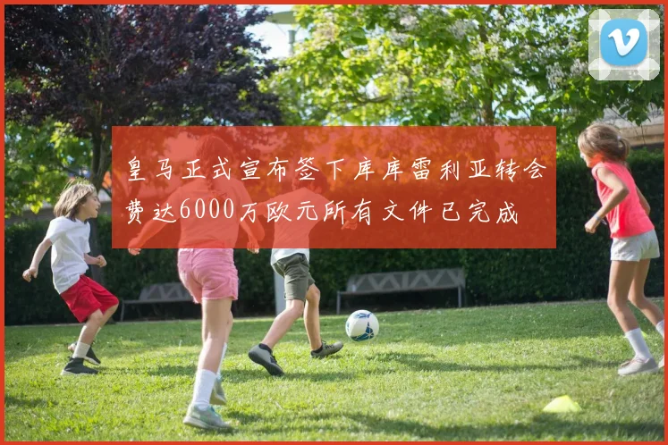 皇马正式宣布签下库库雷利亚转会费达6000万欧元所有文件已完成